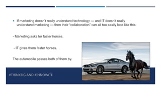 #THINKBIG AND #INNOVATE
 If marketing doesn’t really understand technology — and IT doesn’t really
understand marketing — then their “collaboration” can all too easily look like this:
- Marketing asks for faster horses.
- IT gives them faster horses.
The automobile passes both of them by.
 