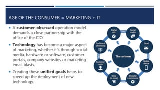 AGE OF THE CONSUMER = MARKETING + IT
 A customer-obsessed operation model
demands a close partnership with the
office of the CIO.
 Technology has become a major aspect
of marketing, whether it's through social
media, hardware or software, customer
portals, company websites or marketing
email blasts.
 Creating these unified goals helps to
speed up the deployment of new
technology.
 