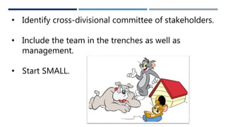 • Identify cross-divisional committee of stakeholders.
• Include the team in the trenches as well as
management.
• Start SMALL.
 