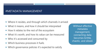 #METADATA MANAGEMENT
 Where it resides, and through which channels it arrived
 What it means, and how it should be interpreted
 How it relates to the rest of the ecosystem
 What it’s worth, and how its value can be measured
 Who it’s accessed and consumed by
 Which business processes it fuels
 Which governance policies it’s expected to satisfy
Without effective
metadata
management,
connecting data
becomes brittle,
chaotic, and siloed.
 