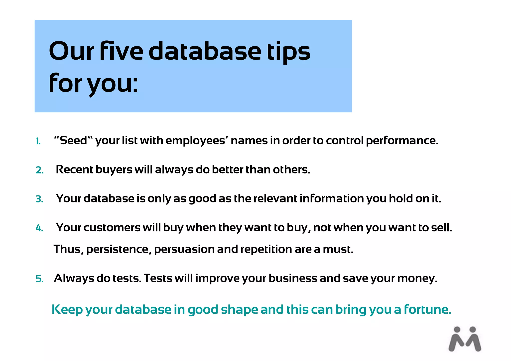 Our five database tips
     for you:
1.   “Seed” your list with employees’ names in order to control performance.

2.   Recent buyers will always do better than others.

3.   Your database is only as good as the relevant information you hold on it.

4.   Your customers will buy when they want to buy, not when you want to sell.
     Thus, persistence, persuasion and repetition are a must.

5. Always do tests. Tests will improve your business and save your money.


     Keep your database in good shape and this can bring you a fortune.
 