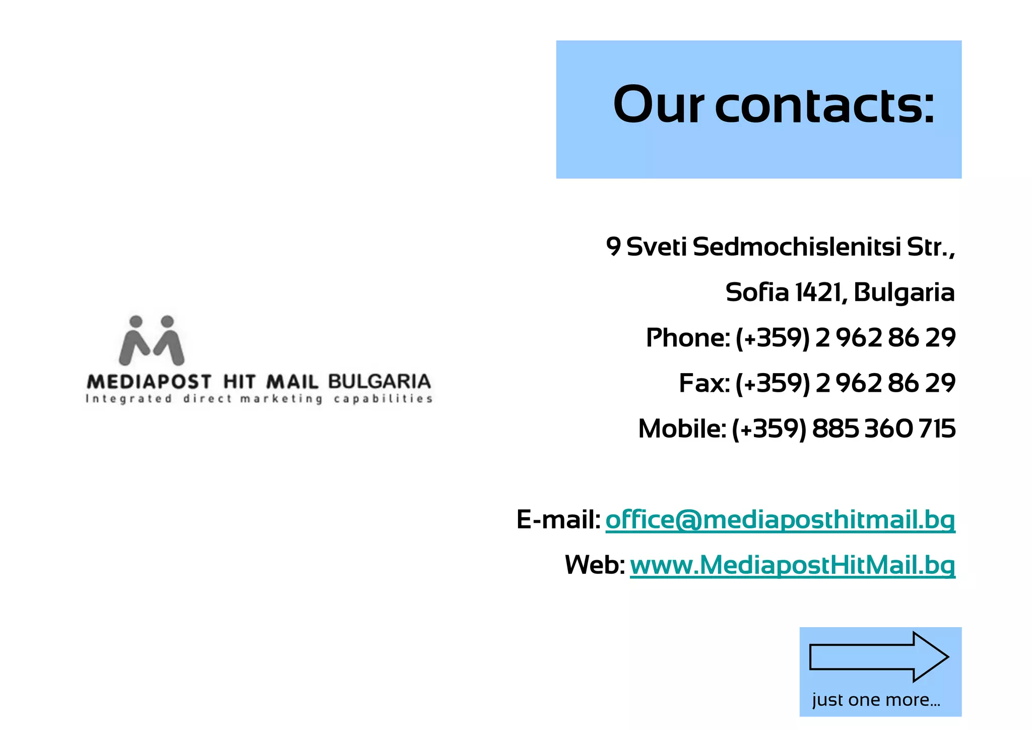 Our contacts:

      9 Sveti Sedmochislenitsi Str.,
                Sofia 1421, Bulgaria
          Phone: (+359) 2 962 86 29
            Fax: (+359) 2 962 86 29
         Mobile: (+359) 885 360 715


E-mail: office@mediaposthitmail.bg
   Web: www.MediapostHitMail.bg



                       just one more...
 