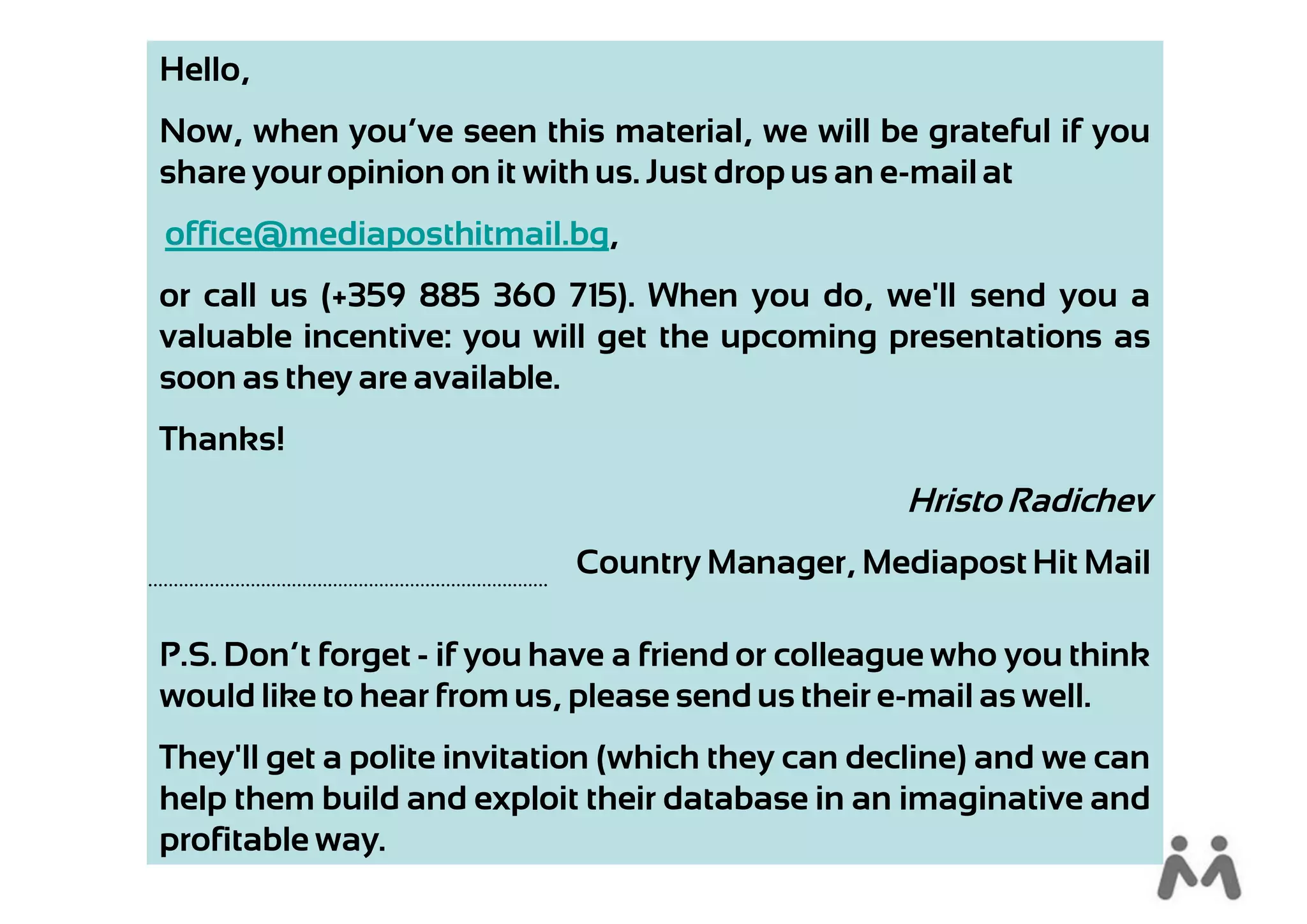 Hello,
Now, when you’ve seen this material, we will be grateful if you
share your opinion on it with us. Just drop us an e-mail at
office@mediaposthitmail.bg,
or call us (+359 885 360 715). When you do, we'll send you a
valuable incentive: you will get the upcoming presentations as
soon as they are available.
Thanks!
                                                  Hristo Radichev
                            Country Manager, Mediapost Hit Mail

P.S. Don’t forget - if you have a friend or colleague who you think
would like to hear from us, please send us their e-mail as well.
They'll get a polite invitation (which they can decline) and we can
help them build and exploit their database in an imaginative and
profitable way.
 