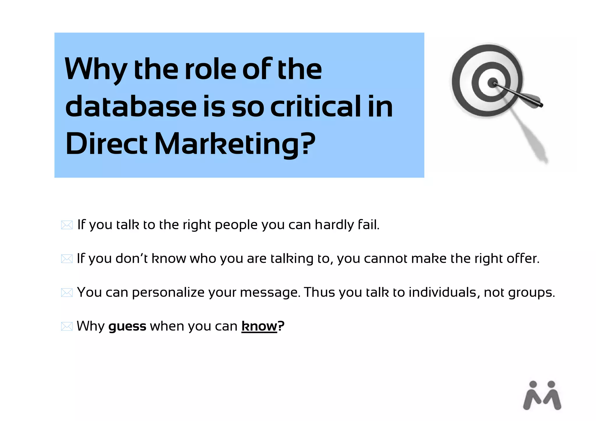 Why the role of the
database is so critical in
Direct Marketing?

 If you talk to the right people you can hardly fail.

 If you don’t know who you are talking to, you cannot make the right offer.

 You can personalize your message. Thus you talk to individuals, not groups.

 Why guess when you can know?
 