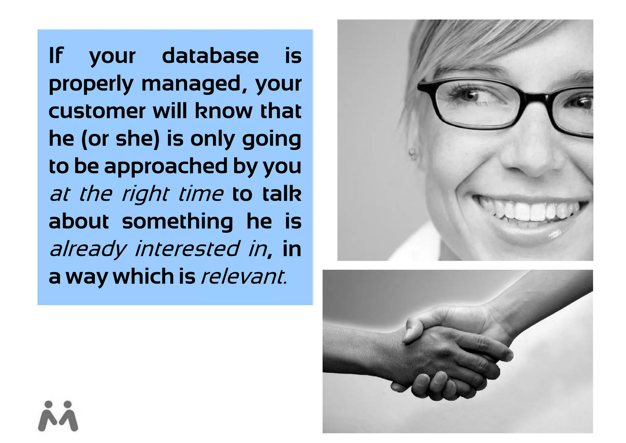 If your database is
properly managed, your
customer will know that
he (or she) is only going
to be approached by you
at the right time to talk
about something he is
already interested in, in
a way which is relevant.
 