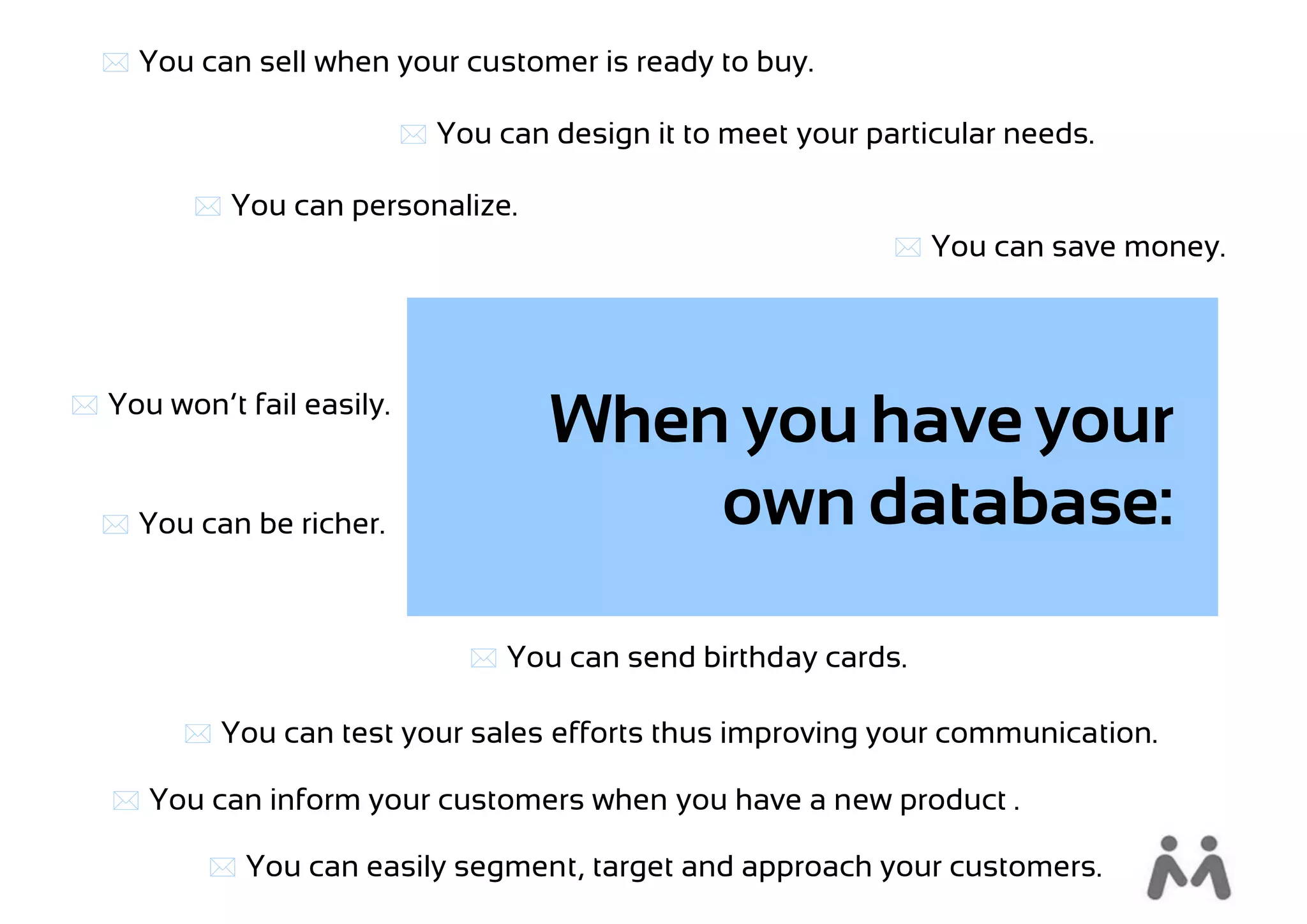  You can sell when your customer is ready to buy.

                            You can design it to meet your particular needs.

          You can personalize.
                                                               You can save money.




 You won’t fail easily.
                                     When you have your
   You can be richer.                   own database:

                                 You can send birthday cards.

         You can test your sales efforts thus improving your communication.

    You can inform your customers when you have a new product .

           You can easily segment, target and approach your customers.
 