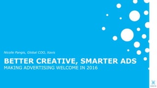 BETTER CREATIVE, SMARTER ADS
MAKING ADVERTISING WELCOME IN 2016
Nicolle Pangis, Global COO, Xaxis
 