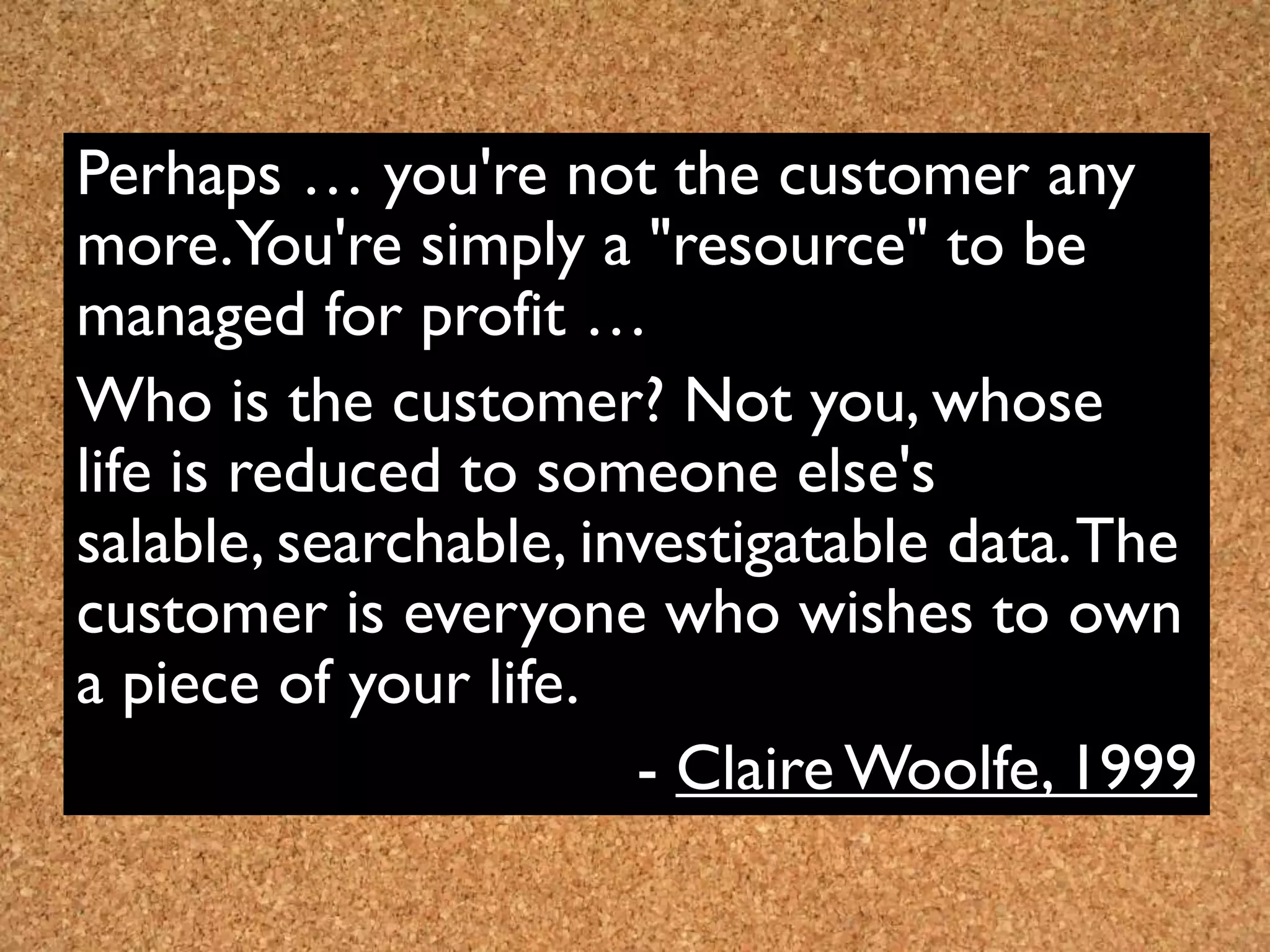 Perhaps … you're not the customer any
more.You're simply a "resource" to be
managed for profit …
Who is the customer? Not you, whose
life is reduced to someone else's
salable, searchable, investigatable data. The
customer is everyone who wishes to own
a piece of your life.
                       - Claire Woolfe, 1999
 