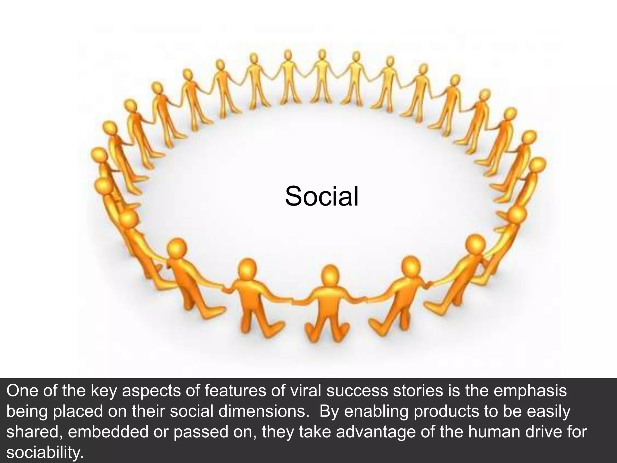 52




                                   Social




One of the key aspects of features of viral success stories is the emphasis
being placed on their social dimensions. By enabling products to be easily
shared, embedded or passed on, they take advantage of the human drive for
sociability.
 