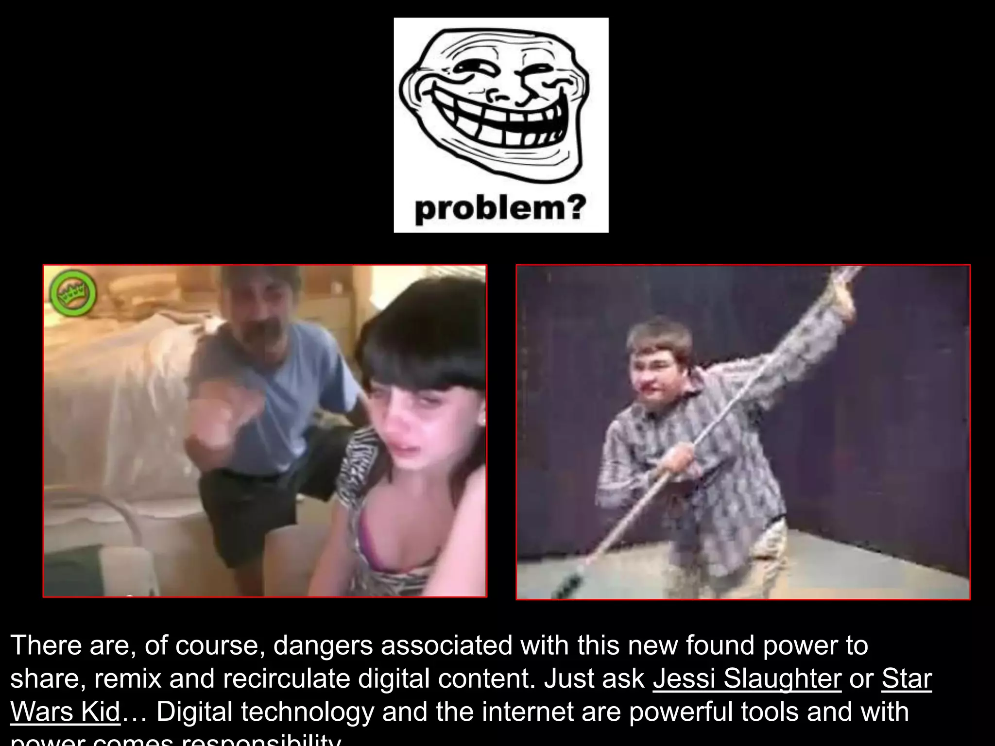 There are, of course, dangers associated with this new found power to
share, remix and recirculate digital content. Just ask Jessi Slaughter or Star
Wars Kid… Digital technology and the internet are powerful tools and with
 