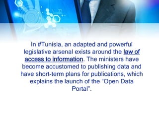 In #Tunisia, an adapted and powerful
legislative arsenal exists around the law of
access to information. The ministers have
become accustomed to publishing data and
have short-term plans for publications, which
explains the launch of the “Open Data
Portal”.
 