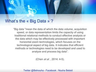 “Big data "mean the data of which the data volume, acquisition
speed, or data representation limits the capacity of using
traditional relational methods to conduct effective analysis or
the data which may be effectively processed with important
horizontal zoom technologies, which focuses on the
technological aspect of big data. It indicates that efficient
methods or technologies need to be developed and used to
analyze and process big data”.
(Chen et al. , 2014: 4-5).
Twiiter @Belnouha – Facebook : Nouha Belaid
What’s the « Big Data » ?
 