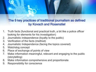The 9 key practices of traditional journalism as defined
by Kovach and Rosenstiel
1. Truth facts (functional and practical truth, a bit like a police officer
looking for elements for his investigation)
2. Journalistic independence (loyalty to the public)
3. Verification of the facts (method)
4. Journalistic Independence (facing the topics covered)
5. Watchdog concept
6. Place of exchange of points of view
7. Make information meaningful, relevant and engaging to the public
(storytelling)
8. Make information comprehensive and proportionate
9. Responsibility for conscience
 