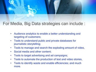 For Media, Big Data strategies can include :
• Audience analytics to enable a better understanding and
targeting of customers;
• Tools to understand public and private databases for
journalistic storytelling;
• Tools to manage and search the exploding amount of video,
• Social media and other content;
• Tools to target advertising and ad campaigns;
• Tools to automate the production of text and video stories,
• Tools to identify waste and enable efficiencies; and much
more.
 