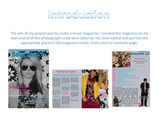 The aim of my project was to create a music magazine, I created this magazine on my own and all of the photographs used were taken by me, then edited and put into the appropriate places in the magazine article, front cover or contents page. 