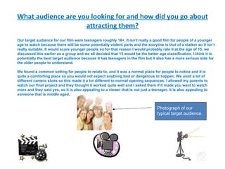 What audience are you looking for and how did you go about attracting them? Our target audience for our film were teenagers roughly 16+. It isn’t really a good film for people of a younger age to watch because there will be some potentially violent parts and the storyline is that of a stalker so it isn’t really suitable.  It would scare younger people so for that reason I would probably rate it at the age of 15, we discussed this earlier as a group and we all decided that 15 would be the better age classification.  I think it is potentially the best target audience because it has teenagers in the film but it also has a more serious side for the older people to understand. We found a common setting for people to relate to, and it was a normal place for people to notice and it is quite a comforting place so you would not expect anything bad or dangerous to happen. We used a lot of different camera shots so this made it a lot different to normal opening sequences. I allowed my parents to watch our final project and they thought it worked quite well and I asked them if it made you want to watch more and they said yes, so it is also appealing to a viewer that is not just a teenager. It is also appealing to someone that is middle aged. Photograph of our typical target audience. 