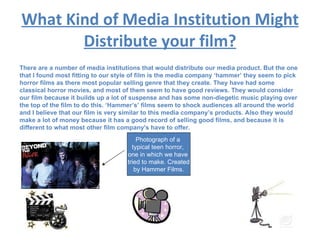 What Kind of Media Institution Might Distribute your film? There are a number of media institutions that would distribute our media product. But the one that I found most fitting to our style of film is the media company ‘hammer’ they seem to pick horror films as there most popular selling genre that they create. They have had some classical horror movies, and most of them seem to have good reviews. They would consider our film because it builds up a lot of suspense and has some non-diegetic music playing over the top of the film to do this. ‘Hammer’s’ films seem to shock audiences all around the world and I believe that our film is very similar to this media company’s products. Also they would make a lot of money because it has a good record of selling good films, and because it is different to what most other film company's have to offer. Photograph of a  typical teen horror,  one in which we have  tried to make. Created by Hammer Films. 