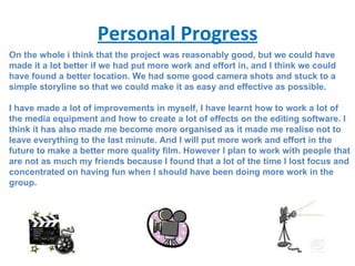 Personal Progress On the whole i think that the project was reasonably good, but we could have made it a lot better if we had put more work and effort in, and I think we could have found a better location. We had some good camera shots and stuck to a simple storyline so that we could make it as easy and effective as possible. I have made a lot of improvements in myself, I have learnt how to work a lot of the media equipment and how to create a lot of effects on the editing software. I think it has also made me become more organised as it made me realise not to leave everything to the last minute. And I will put more work and effort in the future to make a better more quality film. However I plan to work with people that are not as much my friends because I found that a lot of the time I lost focus and concentrated on having fun when I should have been doing more work in the group. 