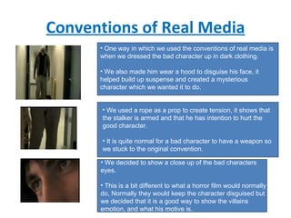 Conventions of Real Media One way in which we used the conventions of real media is when we dressed the bad character up in dark clothing. We also made him wear a hood to disguise his face, it helped build up suspense and created a mysterious character which we wanted it to do. We used a rope as a prop to create tension, it shows that the stalker is armed and that he has intention to hurt the good character. It is quite normal for a bad character to have a weapon so we stuck to the original convention. We decided to show a close up of the bad characters eyes. This is a bit different to what a horror film would normally do, Normally they would keep the character disguised but we decided that it is a good way to show the villains emotion, and what his motive is. 