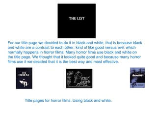 For our title page we decided to do it in black and white, that is because black and white are a contrast to each other, kind of like good versus evil, which normally happens in horror films. Many horror films use black and white on the title page. We thought that it looked quite good and because many horror films use it we decided that it is the best way and most effective. Title pages for horror films: Using black and white. 