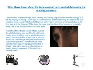 What i have learnt about the technologies I have used whilst making the opening sequence. I have learnt a number of things whilst creating the opening sequence about the technology as I did the majority of filming. I learnt how to use the camera and tripod to keep the camera still and smoother shots compared to handheld camera work. I learnt a number of various shots e.g. the long shot, and the close up. Whilst doing the close up shots I learnt how to zoom in on certain things, like in the film I zoomed in on Lewis’ eyes .  I also learnt how to add special effects such as how to fade in and fade out. How to add music over the top of talking, how to quieten the sound which the camera picks up and how to turn the music up. These things really helped me whilst I was creating the film, I would not have been able to create as good a product without all of these. I also learnt how to use the internet to watch opening sequences of films such as severance etc. 