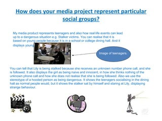 How does your media project represent particular social groups? My media product represents teenagers and also how real life events can lead up to a dangerous situation e.g. Stalker victims. You can realise that it is based on young people because it is in a school or college dining hall. And it displays young people.   You can tell that Lily is being stalked because she receives an unknown number phone call, and she is followed. It also displays the girl as being naive and innocent, in how she thinks nothing of the unknown phone call and how she does not realise that she is being followed. Also we use the stereotype of a hooded person as being dangerous. It shows the teenagers socialising in the dining hall as normal people would, but it shows the stalker sat by himself and staring at Lily, displaying strange behaviour. Image of teenagers. 