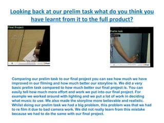 Looking back at our prelim task what do you think you have learnt from it to the full product? Comparing our prelim task to our final project you can see how much we have improved in our filming and how much better our storyline is. We did a very basic prelim task compared to how much better our final project is. You can easily tell how much more effort and work we put into our final project. For example we worked around with lighting and we put a lot of work in deciding what music to use. We also made the storyline more believable and realistic. Whilst doing our prelim task we had a big problem, this problem was that we had to re film it due to bad camera work. We did not really learn from this mistake because we had to do the same with our final project. 