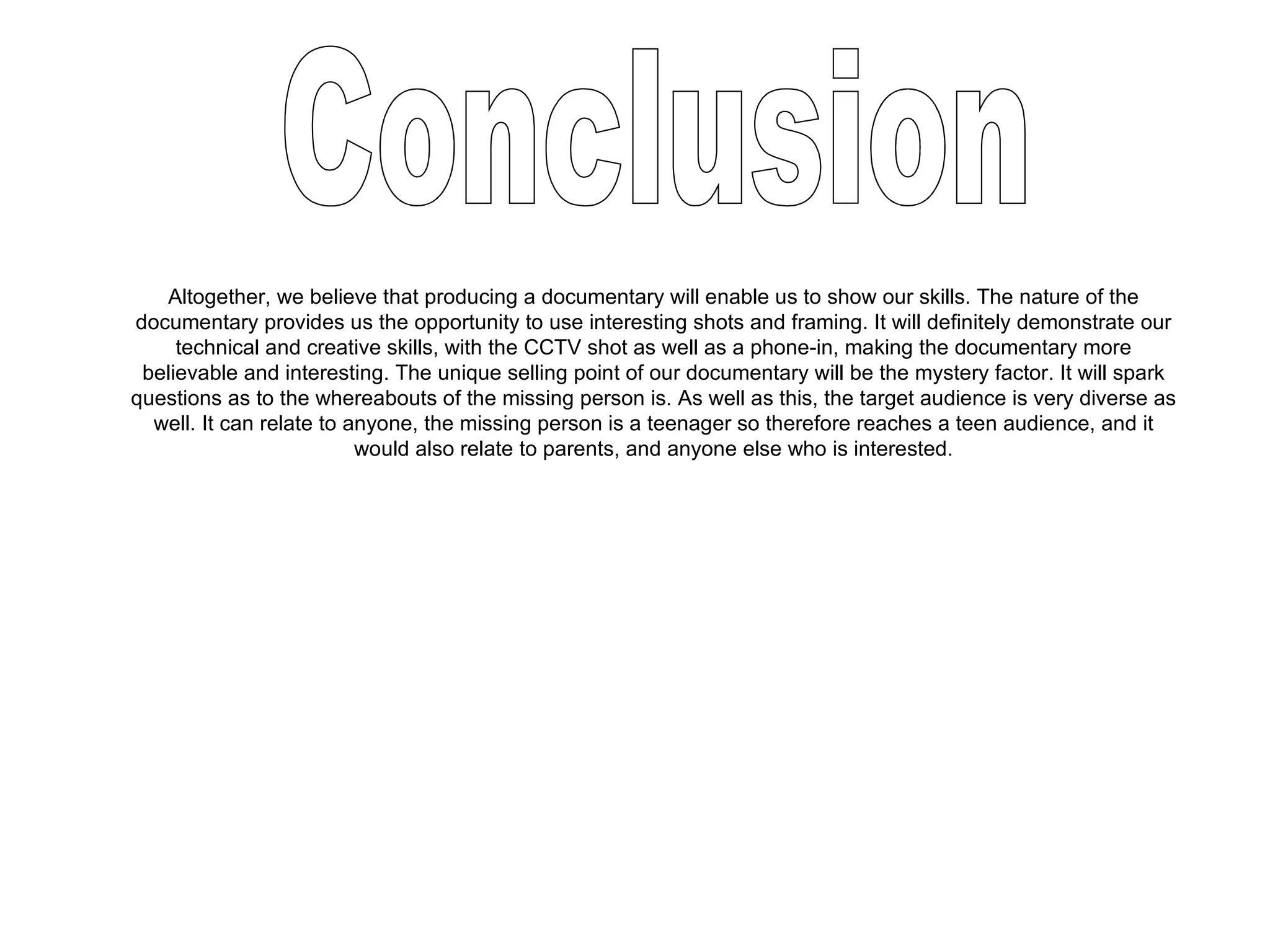 Altogether, we believe that producing a documentary will enable us to show our skills. The nature of the documentary provides us the opportunity to use interesting shots and framing. It will definitely demonstrate our technical and creative skills, with the CCTV shot as well as a phone-in, making the documentary more believable and interesting. The unique selling point of our documentary will be the mystery factor. It will spark questions as to the whereabouts of the missing person is. As well as this, the target audience is very diverse as well. It can relate to anyone, the missing person is a teenager so therefore reaches a teen audience, and it would also relate to parents, and anyone else who is interested. Conclusion 