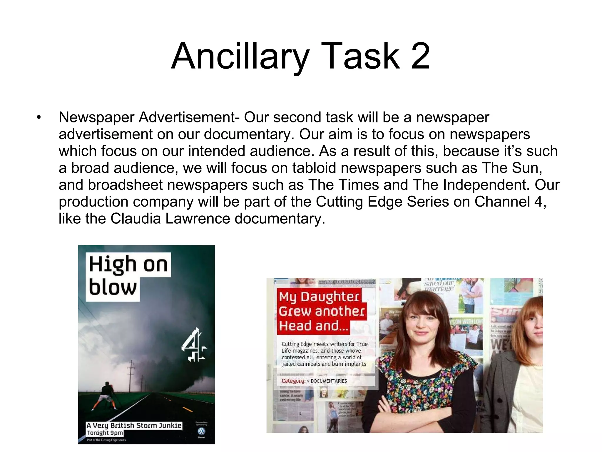 Ancillary Task 2 Newspaper Advertisement- Our second task will be a newspaper advertisement on our documentary. Our aim is to focus on newspapers which focus on our intended audience. As a result of this, because it’s such a broad audience, we will focus on tabloid newspapers such as The Sun, and broadsheet newspapers such as The Times and The Independent. Our production company will be part of the Cutting Edge Series on Channel 4, like the Claudia Lawrence documentary.  