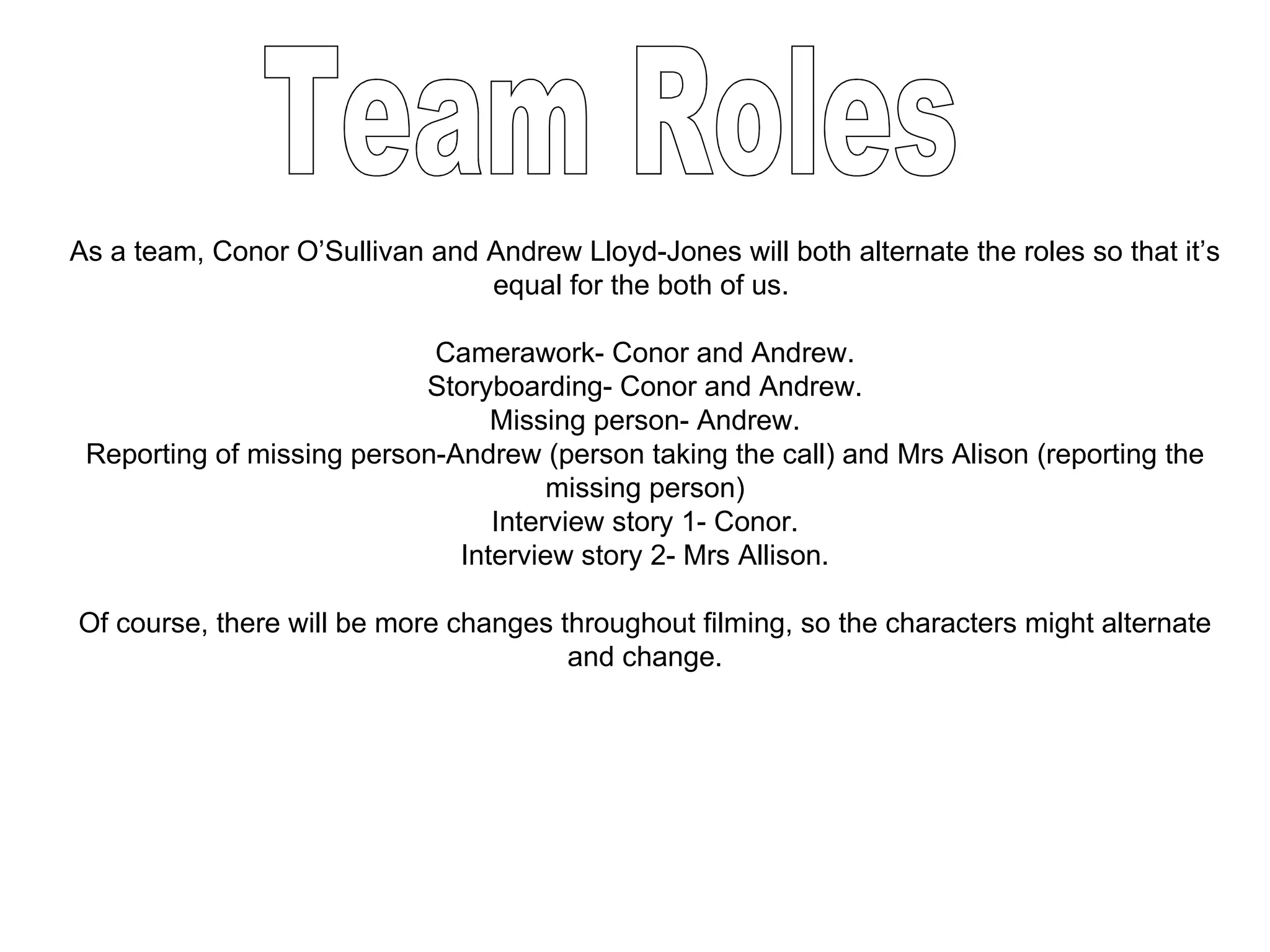 As a team, Conor O’Sullivan and Andrew Lloyd-Jones will both alternate the roles so that it’s equal for the both of us.  Camerawork- Conor and Andrew. Storyboarding- Conor and Andrew. Missing person- Andrew. Reporting of missing person-Andrew (person taking the call) and Mrs Alison (reporting the missing person) Interview story 1- Conor. Interview story 2- Mrs Allison. Of course, there will be more changes throughout filming, so the characters might alternate and change. Team Roles 