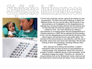 For the main production we are  going to be making our own documentary. The title of this will be ‘Missing: A search for Matthew Evans. As you may be able to tell the genre of our documentary is an investigation on the disappearance of teenage boy, the documentary will look into the reasons why he may have left and what the situation is at this current moment in time.  Our main influence for making a documentary on a missing person was the disappearance of Claudia Lawrence in 2009. We’ve watched the documentary on her, and her disappearance and we feel the structure of the video is good, and we feel we can use similar ideas. The structure of this documentary is very effective, with the use of arty shots, eerie music and voice-over interviews. We are also looking at other documentaries, including ‘Missing: Race Against Time’.  Also, because we’re doing a documentary, it doesn’t necessarily mean we have to focus on documentaries on missing people. The ‘Dispatches’ series from Channel 4 provide a number of different genres of documentaries, which effectively engage the viewer. Therefore, we  will look at documentaries such as the ‘Bodyshock’ series, where we will be influenced by camera shots and styles, music and agenda.  Stylistic influences 