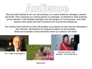 Audience We have both decided to aim our documentary on a varied audience, teenagers, parents and 20-60. This is because our missing person is a teenager, so therefore a wide audience can be reached. It will enlighten teenagers into the dangers of ‘running away’, and make parents more aware and how to prevent such occurrences happening.  The mystery factor behind our story will broaden our audience as well. Anyone interested in ‘the unknown’ will therefore be intrigued to watch our documentary.  Below are examples of documentaries which our audience will watch. 9/11: State of Emergency Bodyshock Michael Jackson and Bubbles: The Untold Story 