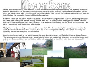 We will both use a number of varied locations in order to make the documentary more interesting and appealing. The varied locations also suggests that our missing person could be at any place, and we aim to transfer this using interesting framed shots. We will vary our scenes, ranging from the countryside shots to the lit roads of our hometown and surrounding areas, to really illustrate that our missing person could literally be anywhere. Costumes will be very naturalistic, mainly because it’s a documentary focusing on real life situations. The teenage character will clearly wear stereotypical teenage clothing, trainers, jeans etc. The parent(s) of the missing person will wear standard, everyday clothing, to yet again make the documentary more believable. For make-up and hair, similar to the costumes, it will be very realistic due to the nature of the documentary. The lighting in our documentary we presume will be very realistic. We will use natural lighting purely because it makes the whole documentary that more realistic. However, if we feel as if something needs editing to make it more interesting and appealing, we shall edit the lighting to our standards. Our actors performance will be in a realistic manner, because documentaries are both factual and believe pieces of media. The fundamental purpose of a documentary is to analyse, enlighten and broaden the perspective on interesting stories, past and current. Because of this, it is crucial that we get the acting as realistic as possible in order to achieve a successful outcome. Mise en Scene 