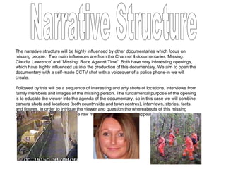 The narrative structure will be highly influenced by other documentaries which focus on missing people.  Two main influences are from the Channel 4 documentaries ‘Missing: Claudia Lawrence’ and ‘Missing: Race Against Time’. Both have very interesting openings, which have highly influenced us into the production of this documentary. We aim to open the documentary with a self-made CCTV shot with a voiceover of a police phone-in we will create.  Followed by this will be a sequence of interesting and arty shots of locations, interviews from family members and images of the missing person. The fundamental purpose of the opening is to educate the viewer into the agenda of the documentary, so in this case we will combine camera shots and locations (both countryside and town centres), interviews, stories, facts and figures, in order to intrigue the viewer and question the whereabouts of this missing person. Of course, this is just the raw material, more ideas will appear before and during filming. Narrative Structure 