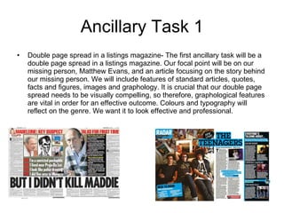 Ancillary Task 1 Double page spread in a listings magazine- The first ancillary task will be a double page spread in a listings magazine. Our focal point will be on our missing person, Matthew Evans, and an article focusing on the story behind our missing person. We will include features of standard articles, quotes, facts and figures, images and graphology. It is crucial that our double page spread needs to be visually compelling, so therefore, graphological features are vital in order for an effective outcome. Colours and typography will reflect on the genre. We want it to look effective and professional. 