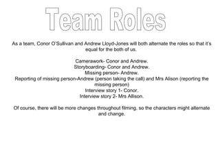 As a team, Conor O’Sullivan and Andrew Lloyd-Jones will both alternate the roles so that it’s equal for the both of us.  Camerawork- Conor and Andrew. Storyboarding- Conor and Andrew. Missing person- Andrew. Reporting of missing person-Andrew (person taking the call) and Mrs Alison (reporting the missing person) Interview story 1- Conor. Interview story 2- Mrs Allison. Of course, there will be more changes throughout filming, so the characters might alternate and change. Team Roles 