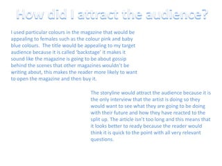 How did I attract the audience?I used particular colours in the magazine that would be appealing to females such as the colour pink and baby blue colours.  The title would be appealing to my target audience because it is called ‘backstage’ it makes it sound like the magazine is going to be about gossip behind the scenes that other magazines wouldn’t be writing about, this makes the reader more likely to want to open the magazine and then buy it.The storyline would attract the audience because it is the only interview that the artist is doing so they would want to see what they are going to be doing with their future and how they have reacted to the split up. The article isn’t too long and this means that it looks better to ready because the reader would think it is quick to the point with all very relevant questions.