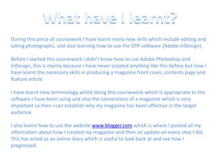 What have I learnt?During this piece of coursework I have learnt many new skills which include editing and taking photographs, and also learning how to use the DTP software (Adobe InDesign).Before I started this coursework I didn’t know how to use Adobe Photoshop and InDesign, this is mainly because I have never created anything like this before but now I have learnt the necessary skills in producing a magazine front cover, contents page and feature article.I have learnt new terminology whilst doing this coursework which is appropriate to the software I have been using and also the conventions of a magazine which is very important so then I can establish why my magazine has been effective in the target audience.I also learnt how to use the website www.blogger.com which is where I posted all my information about how I created my magazine and then an update on every step I did. This has acted as an online diary which is useful to look back at and see how I progressed.