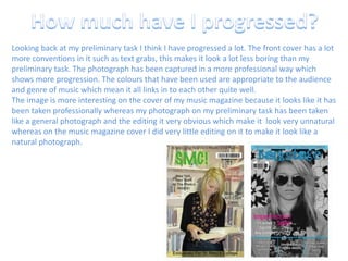 How much have I progressed?Looking back at my preliminary task I think I have progressed a lot. The front cover has a lot more conventions in it such as text grabs, this makes it look a lot less boring than my preliminary task. The photograph has been captured in a more professional way which shows more progression. The colours that have been used are appropriate to the audience and genre of music which mean it all links in to each other quite well.The image is more interesting on the cover of my music magazine because it looks like it has been taken professionally whereas my photograph on my preliminary task has been taken like a general photograph and the editing it very obvious which make it  look very unnatural whereas on the music magazine cover I did very little editing on it to make it look like a natural photograph.