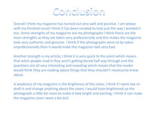ConclusionOverall I think my magazine has turned out very well and positive. I am please with my finished result I think it has been created to look just the way I wanted it too. Some strengths of my magazine are my photographs I think these are the main strengths as they are taken very professionally and this makes the magazine look very authentic and genuine. I think if the photographs were to be taken unprofessionally then it would make the magazine look very bad.Another strength is my article, I think it is very quick to the point which means that when people read it they aren't getting bored half way through and the questions are all very interesting and revealing which means that the reader would think they are reading about things that they shouldn’t necessarily know about.A weakness of my magazine is the brightness of the cover, I think if I were too re-draft it and change anything about the cover, I would have brightened up the photograph a little bit more to make it look bright and exciting, I think it can make the magazine cover seem a bit dull.