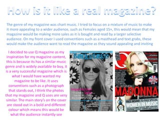 How is it like a real magazine?The genre of my magazine was chart music. I tried to focus on a mixture of music to make it more appealing to a wider audience, such as Females aged 15+, this would mean that my magazine would be making more sales as it is bought and read by a larger selective audience. On my front cover I used conventions such as a masthead and text grabs, these would make the audience want to read the magazine as they sound appealing and invitingI decided to use Q magazine as my inspiration for my magazine content, this is because its has a similar music genre and is widely available to buy, it is a very successful magazine which is what I would have wanted my magazine to be like. It uses conventions such as a photograph that stands out, I think the photos that my magazine and Q uses are very similar. The main story’s on the cover are stood out in a bold and different colour which means this would be what the audience instantly see