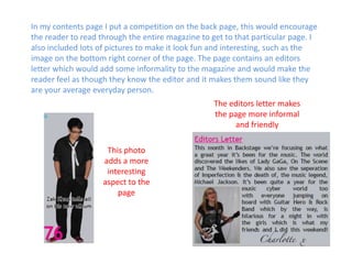 In my contents page I put a competition on the back page, this would encourage the reader to read through the entire magazine to get to that particular page. I also included lots of pictures to make it look fun and interesting, such as the image on the bottom right corner of the page. The page contains an editors letter which would add some informality to the magazine and would make the reader feel as though they know the editor and it makes them sound like they are your average everyday person. The editors letter makes the page more informal and friendlyThis photo adds a more interesting aspect to the page