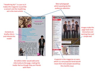 Main photograph which would grab the audiences attention‘’Headlining Act’’ is a pun as it makes the magazine sound like a concert and the headlining act is the main articleImages make the page look more interactive and exciting than just simple textContents to briefly inform and interest the readerA special in the magazine on oasis which is a very popular band would mean that more people would buy this months issueAn editors letter would add some informality to the page, making the reader feel as though they are friends with them