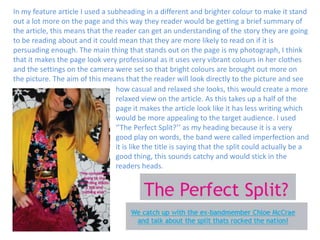 In my feature article I used a subheading in a different and brighter colour to make it stand out a lot more on the page and this way they reader would be getting a brief summary of the article, this means that the reader can get an understanding of the story they are going to be reading about and it could mean that they are more likely to read on if it is persuading enough. The main thing that stands out on the page is my photograph, I think that it makes the page look very professional as it uses very vibrant colours in her clothes and the settings on the camera were set so that bright colours are brought out more on the picture. The aim of this means that the reader will look directly to the picture and seehow casual and relaxed she looks, this would create a more relaxed view on the article. As this takes up a half of the page it makes the article look like it has less writing which would be more appealing to the target audience. I used ‘’The Perfect Split?’’ as my heading because it is a very good play on words, the band were called imperfection and it is like the title is saying that the split could actually be a good thing, this sounds catchy and would stick in the readers heads.