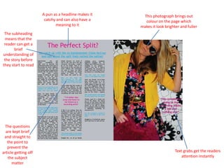 A pun as a headline makes it catchy and can also have a meaning to itThis photograph brings out colour on the page which makes it look brighter and fullerThe subheading means that the reader can get a brief understanding of the story before they start to read The questions are kept brief and straight to the point to prevent the article getting off the subject matterText grabs get the readers attention instantly