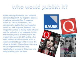 Who would publish it?Bauer media group would be a potential company to publish my magazine because they have also published Q magazine which is a similar one to mine. The company also publish Kerrang magazine which is a rock magazine, however this magazine is aimed at mainly males which is not the main aim of my magazine. I think the company would want to publish my magazine because it is different to other ones and this would mean that it has a wider audience to appeal to because it is aimed at females. There also aren’t many music magazines that are aimed specifically at females so this would be a unique selling point for them.
