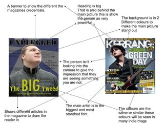 Heading is big That is also behind the main picture this is show the person as very powerful The person isn't looking into the camera to give the impression that they are seeing something you are not. The main artist is in the biggest and most standout font.  The background is in 2  Different colours to make the main picture stand out A banner to show the different the magazines credentials. Shows different articles in the magazine to draw the reader in The colours are the same or similar these colours will be seen in many indie mags 