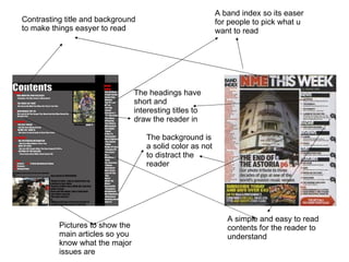 A band index so its easer for people to pick what u want to read Pictures to show the main articles so you know what the major issues are A simple and easy to read contents for the reader to understand  Contrasting title and background to make things easyer to read The headings have short and interesting titles to draw the reader in The background is a solid color as not to distract the reader 