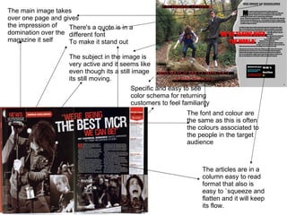 The main image takes over one page and gives the impression of domination over the magazine it self  The subject in the image is very active and it seems like even though its a still image its still moving. The font and colour are the same as this is often the colours associated to the people in the target audience The articles are in a column easy to read format that also is easy to `squeeze and flatten and it will keep its flow.  There's a quote is in a different font To make it stand out Specific and easy to see color schema for returning customers to feel familiarity  