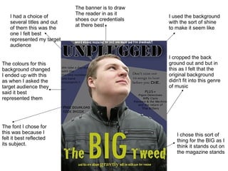 The font I chose for this was because I felt it best reflected its subject. The colours for this background changed I ended up with this as when I asked the target audience they said it best represented them  The banner is to draw The reader in as it shoes our credentials at there best  I chose this sort of thing for the BIG as I think it stands out on the magazine stands I cropped the back ground out and but in this as I felt that the original background didn't fit into this genre of music I had a choice of several titles and out of them this was the one I felt best represented my target audience  I used the background with the sort of shine to make it seem like  
